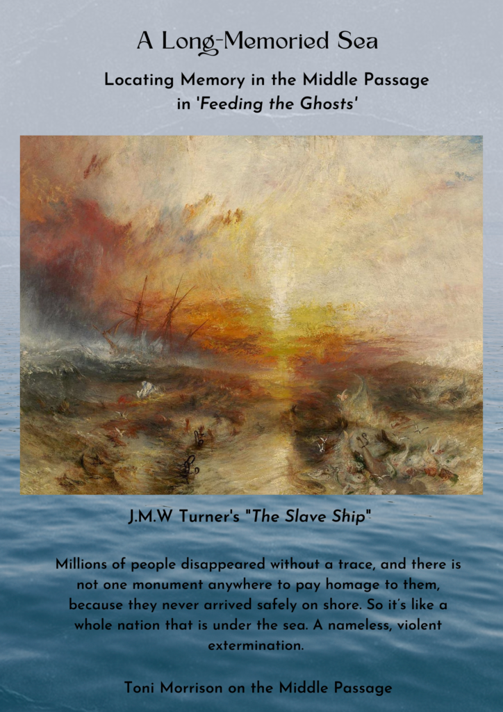 Title: "A Long-Memoried Sea: Locating Memory in the Middle Passage in Feeding the Ghosts" 

JMW Turner's painting "The Slave Ship" juxtaposed on a background showing water in the ocean. The text reads "Millions of people disappeared without a trace, and there is not one monument anywhere to pay homage to them, because they never arrived safely on shore. So it's like a whole nation that is under the sea. A nameless, violent extermination. - Toni Morrison on the Middle Passage." 
